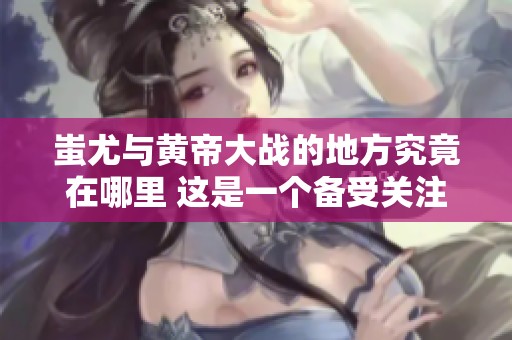 蚩尤与黄帝大战的地方究竟在哪里 这是一个备受关注的历史问题