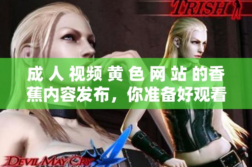 成 人 视频 黄 色 网 站 的香蕉内容发布，你准备好观看了吗