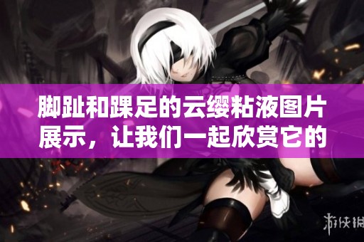 脚趾和踝足的云缨粘液图片展示，让我们一起欣赏它的独特魅力。