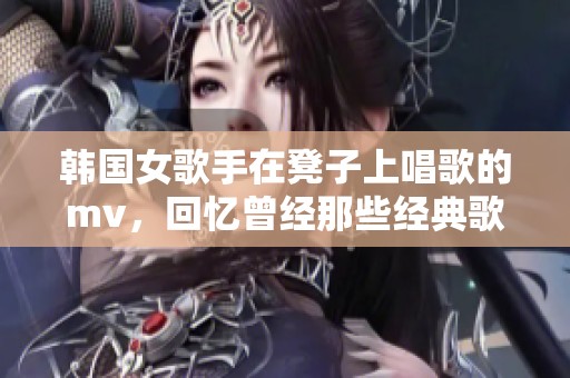 韩国女歌手在凳子上唱歌的mv，回忆曾经那些经典歌曲