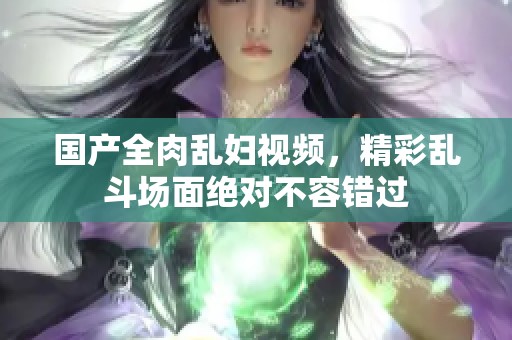 国产全肉乱妇视频，精彩乱斗场面绝对不容错过