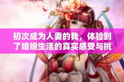 初次成为人妻的我，体验到了婚姻生活的真实感受与挑战
