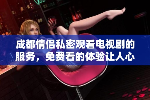 成都情侣私密观看电视剧的服务，免费看的体验让人心动不已！
