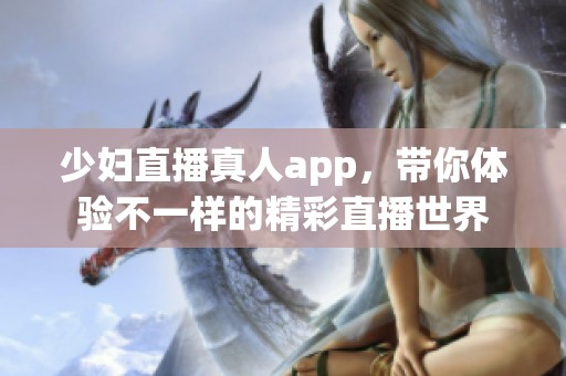少妇直播真人app，带你体验不一样的精彩直播世界
