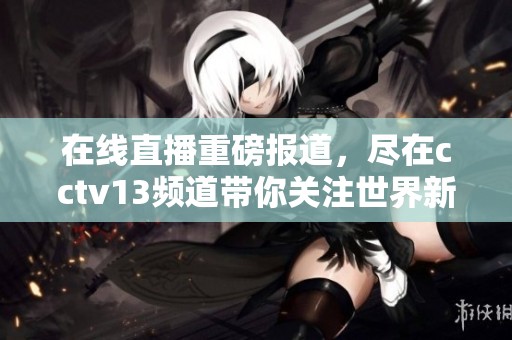 在线直播重磅报道，尽在cctv13频道带你关注世界新动态