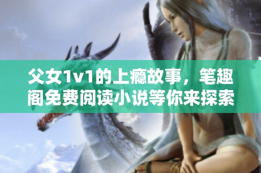 父女1v1的上瘾故事，笔趣阁免费阅读小说等你来探索