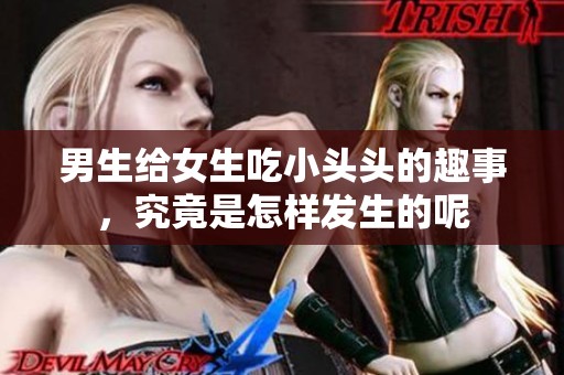 男生给女生吃小头头的趣事，究竟是怎样发生的呢