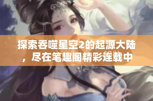 探索吞噬星空2的起源大陆，尽在笔趣阁精彩连载中