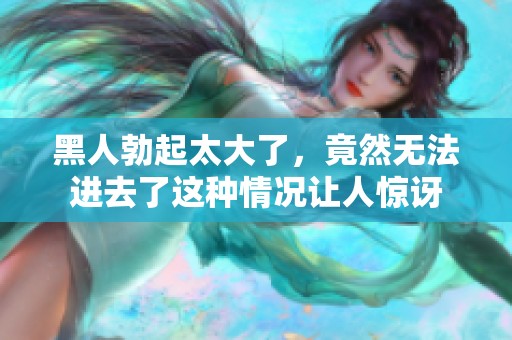 黑人勃起太大了，竟然无法进去了这种情况让人惊讶
