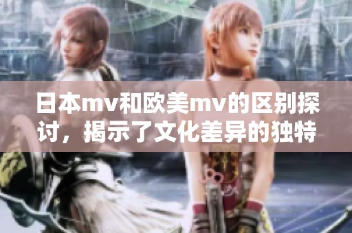 日本mv和欧美mv的区别探讨，揭示了文化差异的独特视角