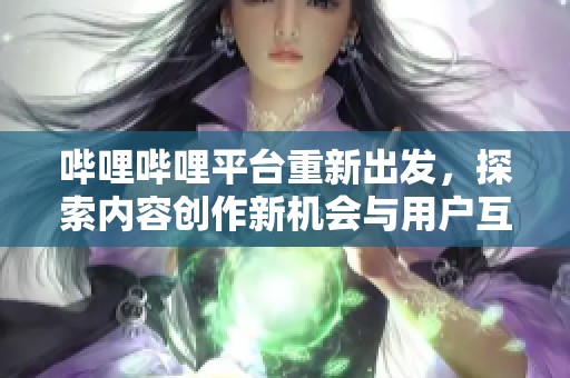 哔哩哔哩平台重新出发，探索内容创作新机会与用户互动新方式