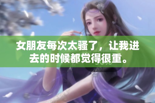 女朋友每次太骚了，让我进去的时候都觉得很重。