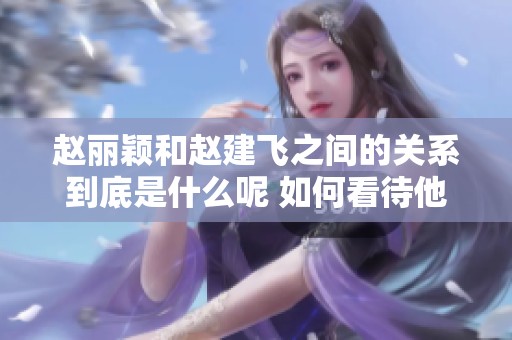 赵丽颖和赵建飞之间的关系到底是什么呢 如何看待他们的亲密联系