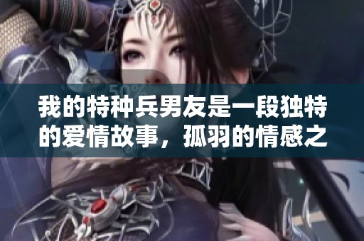 我的特种兵男友是一段独特的爱情故事，孤羽的情感之旅让人感动。