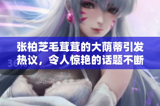 张柏芝毛茸茸的大荫蒂引发热议，令人惊艳的话题不断升温