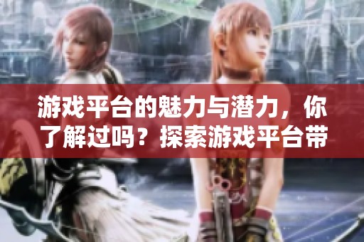 游戏平台的魅力与潜力，你了解过吗？探索游戏平台带来的无限可能性。