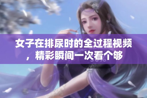 女子在排尿时的全过程视频，精彩瞬间一次看个够