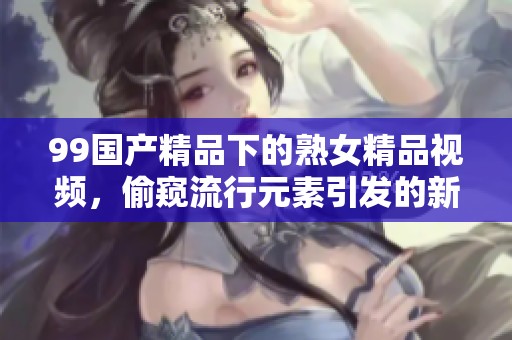 99****下的熟女精品视频，偷窥流行元素引发的新视角探索