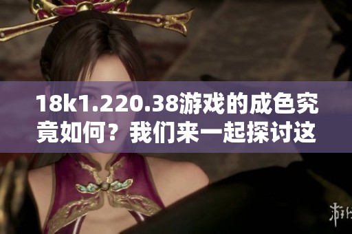 18k1.220.38游戏的成色究竟如何？我们来一起探讨这个话题。