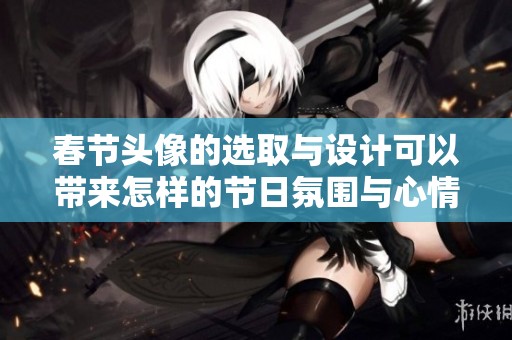 春节头像的选取与设计可以带来怎样的节日氛围与心情呢