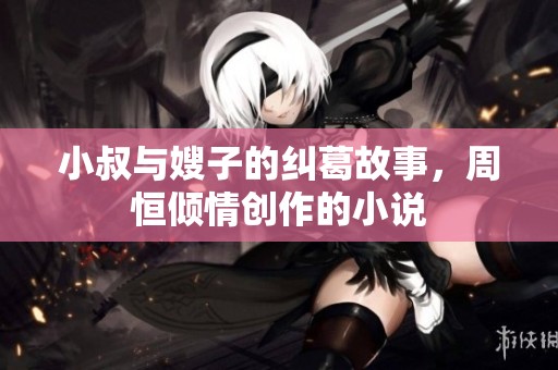 小叔与嫂子的纠葛故事，周恒倾情创作的小说