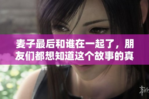 麦子最后和谁在一起了，朋友们都想知道这个故事的真相