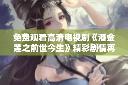 免费观看高清电视剧《潘金莲之前世今生》精彩剧情再现，重新探寻她的爱恨情仇