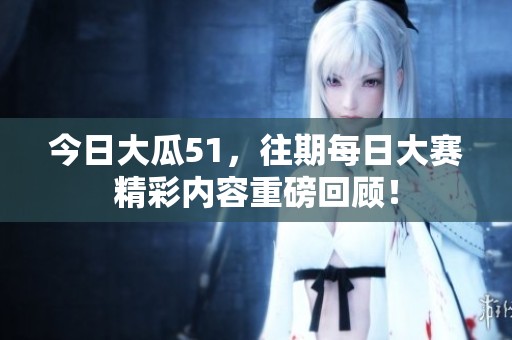 今日大瓜51，往期每日大赛精彩内容重磅回顾！
