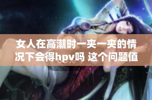 女人在高潮时一夹一夹的情况下会得hpv吗 这个问题值得探讨与关注