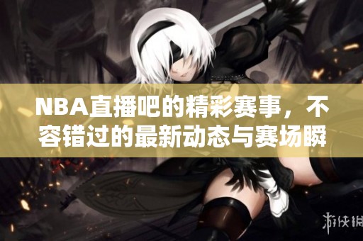 NBA直播吧的精彩赛事，不容错过的最新动态与赛场瞬间