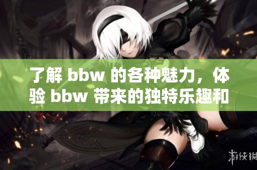 了解 bbw 的各种魅力，体验 bbw 带来的独特乐趣和风采