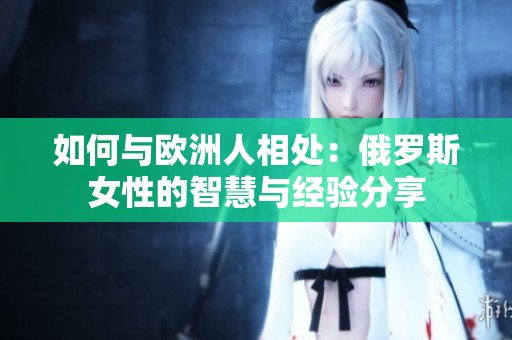 如何与欧洲人相处：俄罗斯女性的智慧与经验分享