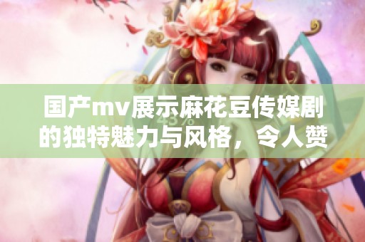 国产mv展示麻花豆传媒剧的独特魅力与风格，令人赞叹不已