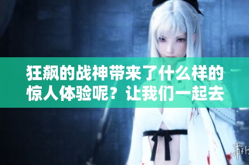 狂飙的战神带来了什么样的惊人体验呢？让我们一起去探索这场战斗的魅力吧！