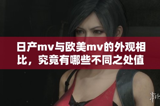 日产mv与欧美mv的外观相比，究竟有哪些不同之处值得关注呢