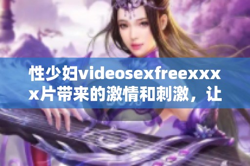 性少妇videosexfreexxxx片带来的激情和刺激，让人难以忘怀的体验。