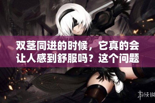 双茎同进的时候，它真的会让人感到舒服吗？这个问题你知道吗？