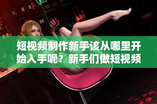 短视频制作新手该从哪里开始入手呢？新手们做短视频要从哪些方面着手呢