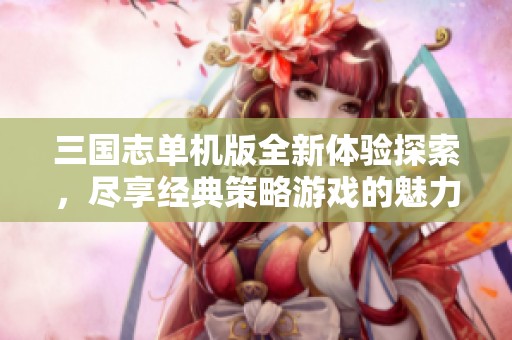 三国志单机版全新体验探索，尽享经典策略游戏的魅力与乐趣