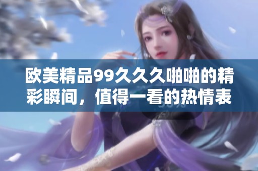 欧美精品99**久啪啪的精彩瞬间，值得一看的热情表演与感受