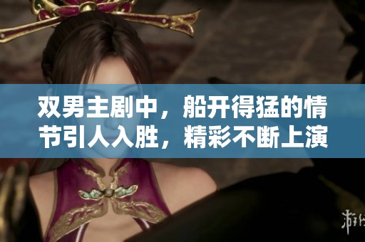 双男主剧中，船开得猛的情节引人入胜，精彩不断上演