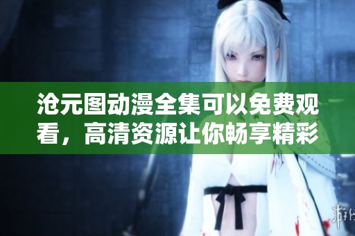 沧元图动漫全集可以免费观看，高清资源让你畅享精彩内容