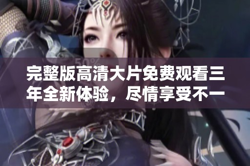 完整版高清大片免费观看三年全新体验，尽情享受不一样的影视盛宴