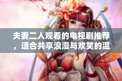 夫妻二人观看的电视剧推荐，适合共享浪漫与欢笑的温馨佳作