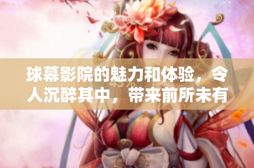 球幕影院的魅力和体验，令人沉醉其中，带来前所未有的感受