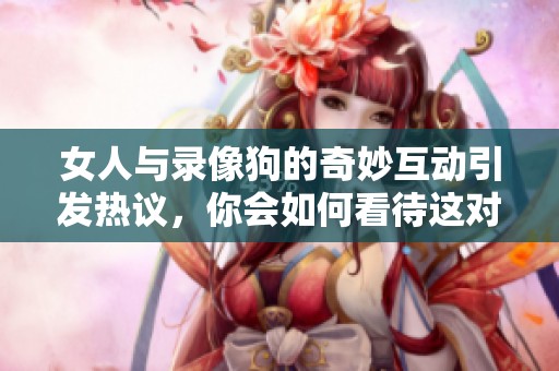 女人与录像狗的奇妙互动引发热议，你会如何看待这对组合呢