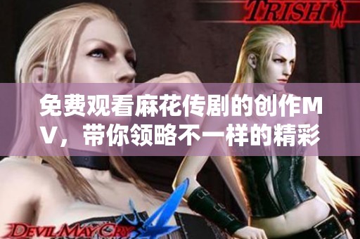 免费观看麻花传剧的创作MV，带你领略不一样的精彩内容