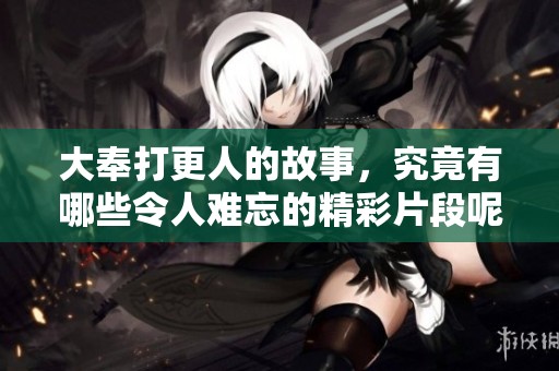 大奉打更人的故事，究竟有哪些令人难忘的精彩片段呢