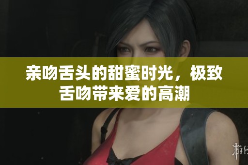 亲吻舌头的甜蜜时光，极致舌吻带来爱的高潮