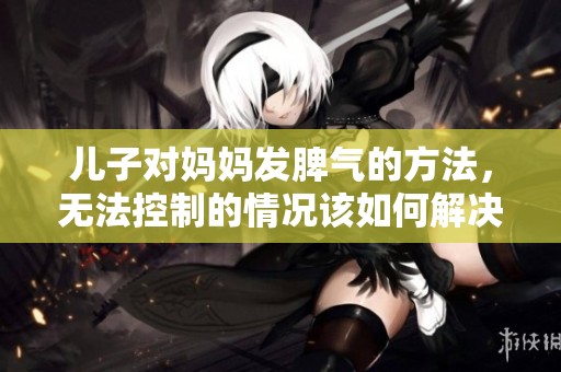 儿子对妈妈发脾气的方法，无法控制的情况该如何解决呢